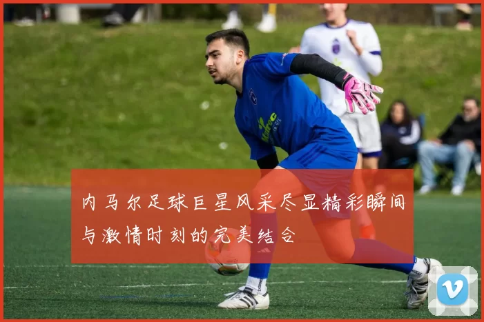 内马尔足球巨星风采尽显精彩瞬间与激情时刻的完美结合