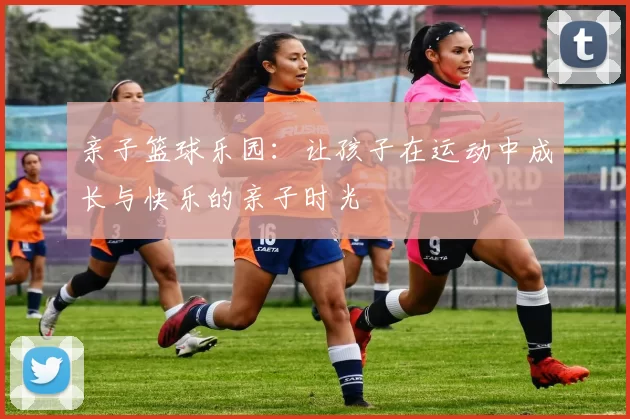 亲子篮球乐园：让孩子在运动中成长与快乐的亲子时光