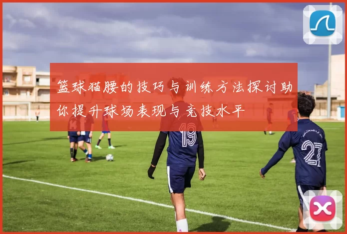 篮球猫腰的技巧与训练方法探讨助你提升球场表现与竞技水平