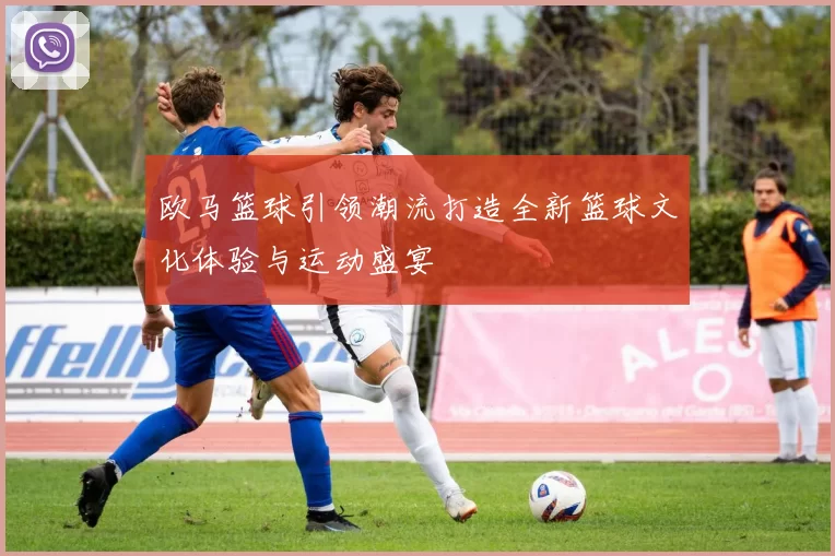 欧马篮球引领潮流打造全新篮球文化体验与运动盛宴